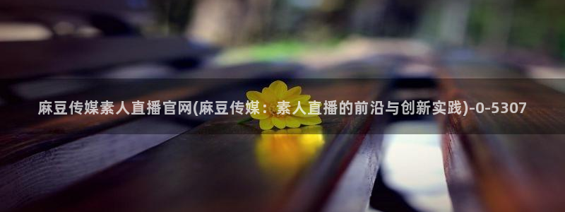 怎么进麻豆传媒官网：麻豆传媒素人直播官网(麻豆传媒：素人直播的前沿与创新实践)
